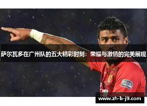 萨尔瓦多在广州队的五大精彩时刻:荣耀与激情的完美展现 萨尔瓦多在广州队的五大精彩时刻:荣耀与激情的完美展现