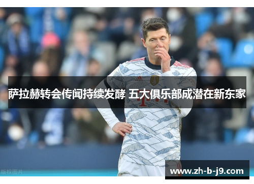 萨拉赫转会传闻持续发酵 五大俱乐部成潜在新东家 萨拉赫转会传闻持续发酵 五大俱乐部成潜在新东家