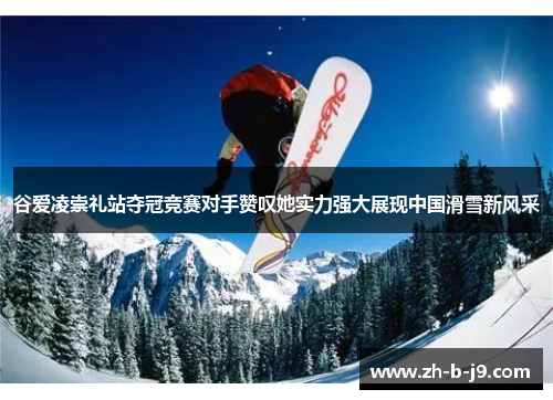 谷爱凌崇礼站夺冠竞赛对手赞叹她实力强大展现中国滑雪新风采 谷爱凌崇礼站夺冠竞赛对手赞叹她实力强大展现中国滑雪新风采