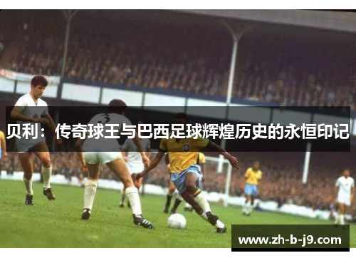 贝利:传奇球王与巴西足球辉煌历史的永恒印记 贝利:传奇球王与巴西足球辉煌历史的永恒印记