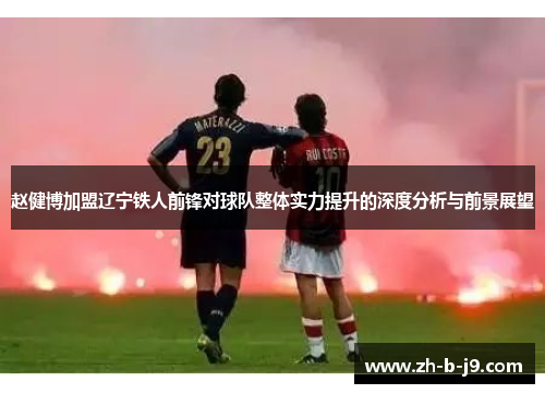 赵健博加盟辽宁铁人前锋对球队整体实力提升的深度分析与前景展望 赵健博加盟辽宁铁人前锋对球队整体实力提升的深度分析与前景展望
