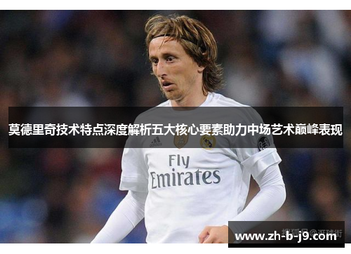 莫德里奇技术特点深度解析五大核心要素助力中场艺术巅峰表现