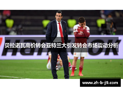 贝拉诺瓦高价转会亚特兰大引发转会市场震动分析