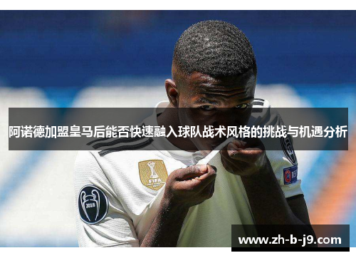 阿诺德加盟皇马后能否快速融入球队战术风格的挑战与机遇分析